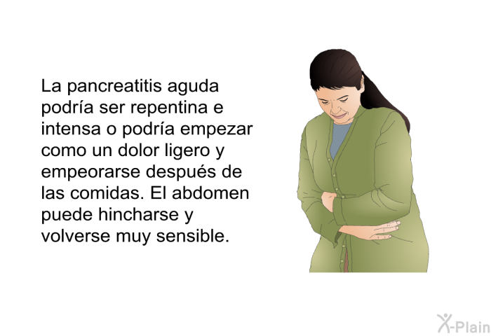 La pancreatitis aguda podr�a ser repentina e intensa o podr�a empezar como un dolor ligero y empeorarse despu�s de las comidas. El abdomen puede hincharse y volverse muy sensible.