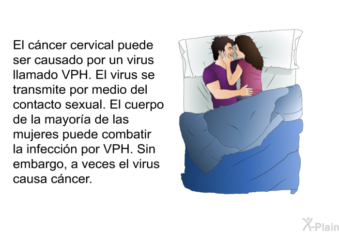 El cncer cervical puede ser causado por un virus llamado VPH. El virus se transmite por medio del contacto sexual. El cuerpo de la mayora de las mujeres puede combatir la infeccin por VPH. Sin embargo, a veces el virus causa cncer.