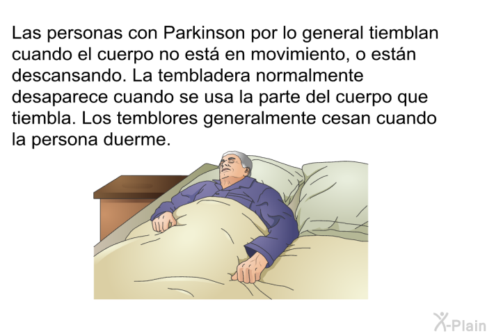 Las personas con Parkinson por lo general tiemblan cuando el cuerpo no est en movimiento, o estn descansando. La tembladera normalmente desaparece cuando se usa la parte del cuerpo que tiembla. Los temblores generalmente cesan cuando la persona duerme.