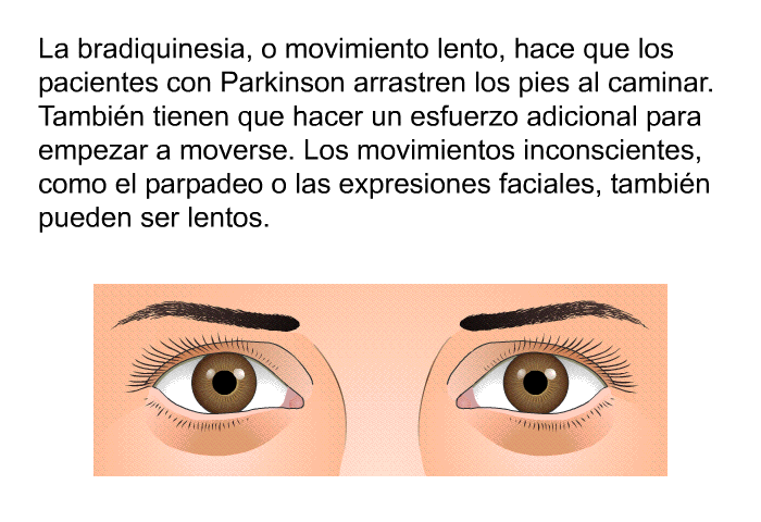 La bradiquinesia, o movimiento lento, hace que los pacientes con Parkinson arrastren los pies al caminar. Tambin tienen que hacer un esfuerzo adicional para empezar a moverse. Los movimientos inconscientes, como el parpadeo o las expresiones faciales, tambin pueden ser lentos.