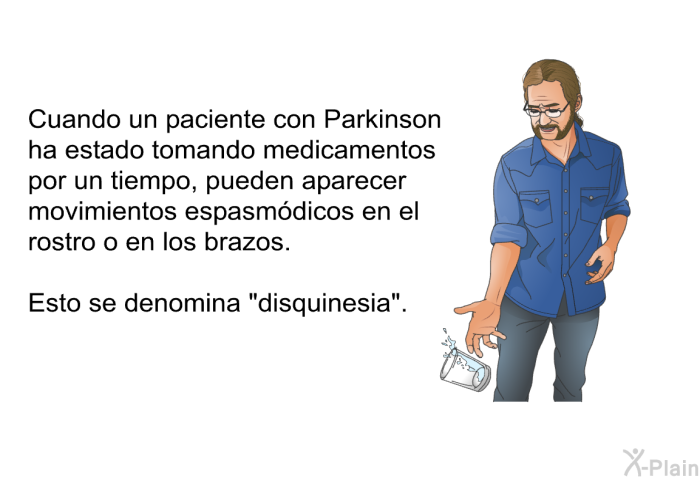 Cuando un paciente con Parkinson ha estado tomando medicamentos por un tiempo, pueden aparecer movimientos espasmdicos en el rostro o en los brazos. Esto se denomina disquinesia.
