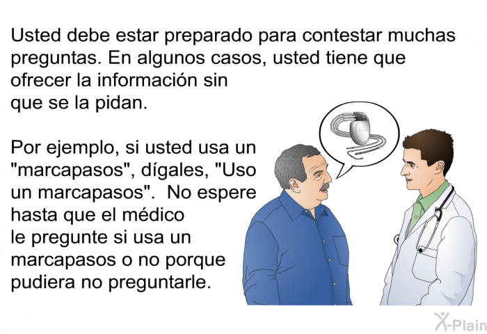 Usted debe estar preparado para contestar muchas preguntas. En algunos casos, usted tiene que ofrecer la informacin sin que se la pidan. Por ejemplo, si usted usa un “marcapasos”, dgales, “Uso un marcapasos”. No espere hasta que el mdico le pregunte si usa un marcapasos o no porque pudiera no preguntarle.