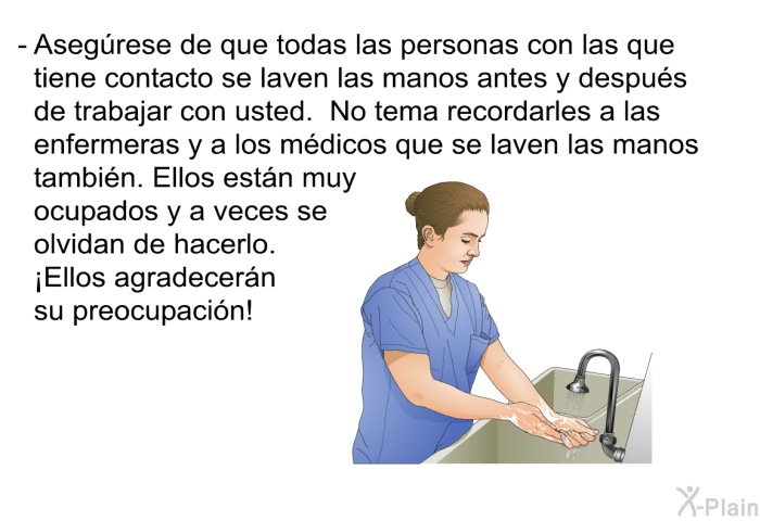 Aseg�rese de que todas las personas con las que tiene contacto se laven las manos antes y despu�s de trabajar con usted. No tema recordarles a las enfermeras y a los m�dicos que se laven las manos tambi�n. Ellos est�n muy ocupados y a veces se olvidan de hacerlo. &iexcl;Ellos agradecer�n su preocupaci�n!