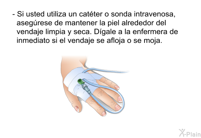 Si usted utiliza un cat�ter o sonda intravenosa, aseg�rese de mantener la piel alrededor del vendaje limpia y seca. D�gale a la enfermera de inmediato si el vendaje se afloja o se moja.