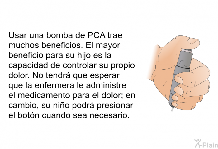 Usar una bomba de PCA trae muchos beneficios. El mayor beneficio para su hijo es la capacidad de controlar su propio dolor. No tendr que esperar que la enfermera le administre el medicamento para el dolor; en cambio, su nio podr presionar el botn cuando sea necesario.