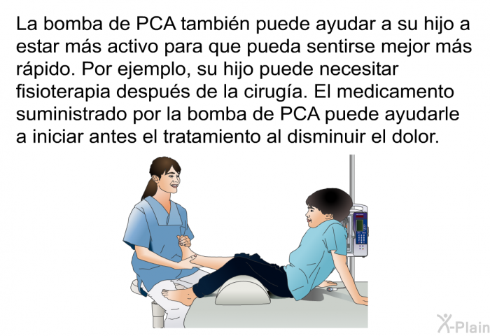 La bomba de PCA tambin puede ayudar a su hijo a estar ms activo para que pueda sentirse mejor ms rpido. Por ejemplo, su hijo puede necesitar fisioterapia despus de la ciruga. El medicamento suministrado por la bomba de PCA puede ayudarle a iniciar antes el tratamiento al disminuir el dolor.