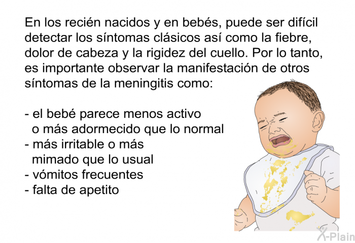 En los reci�n nacidos y en beb�s, puede ser dif�cil detectar los s�ntomas cl�sicos as� como la fiebre, dolor de cabeza y la rigidez del cuello. Por lo tanto, es importante observar la manifestaci�n de otros s�ntomas de la meningitis como:  el beb� parece menos activo o m�s adormecido que lo normal m�s irritable o m�s mimado que lo usual v�mitos frecuentes falta de apetito