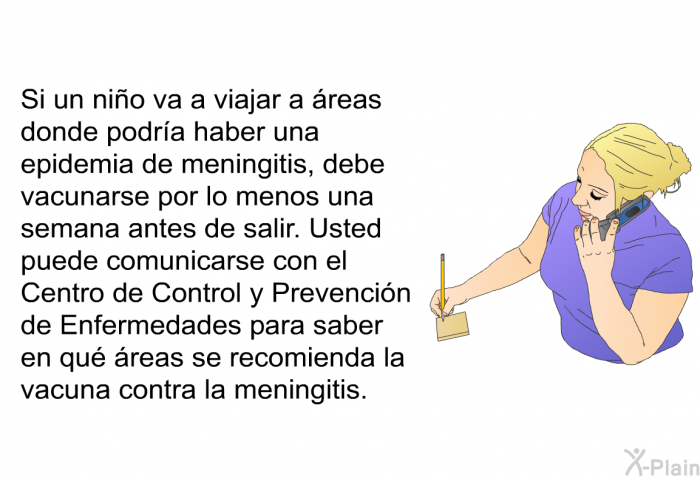Si un ni�o va a viajar a �reas donde podr�a haber una epidemia de meningitis, debe vacunarse por lo menos una semana antes de salir. Usted puede comunicarse con el Centro de Control y Prevenci�n de Enfermedades para saber en qu� �reas se recomienda la vacuna contra la meningitis.