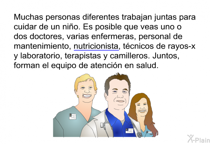 Muchas personas diferentes trabajan juntas para cuidar de un nio. Es posible que veas uno o dos doctores, varias enfermeras, personal de mantenimiento, nutricionista, tcnicos de rayos-x y laboratorio, terapistas y camilleros. Juntos, forman el equipo de atencin en salud.