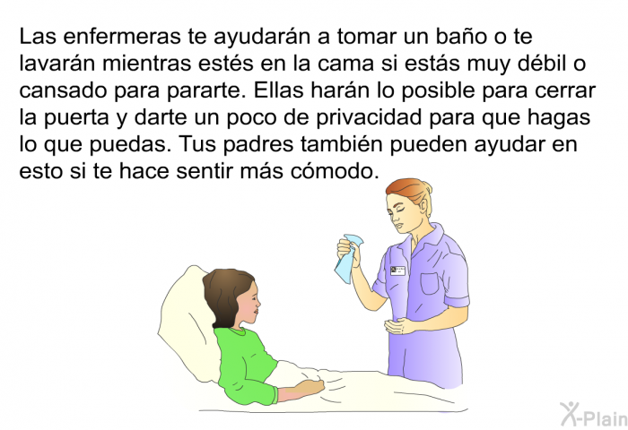 Las enfermeras te ayudarn a tomar un bao o te lavarn mientras ests en la cama si ests muy dbil o cansado para pararte. Ellas harn lo posible para cerrar la puerta y darte un poco de privacidad para que hagas lo que puedas. Tus padres tambin pueden ayudar en esto si te hace sentir ms cmodo.