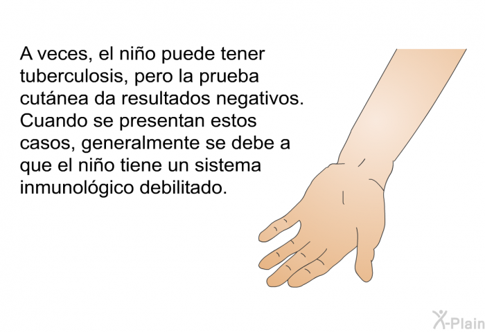 A veces, el nio puede tener tuberculosis, pero la prueba cutnea da resultados negativos. Cuando se presentan estos casos, generalmente se debe a que el nio tiene un sistema inmunolgico debilitado.