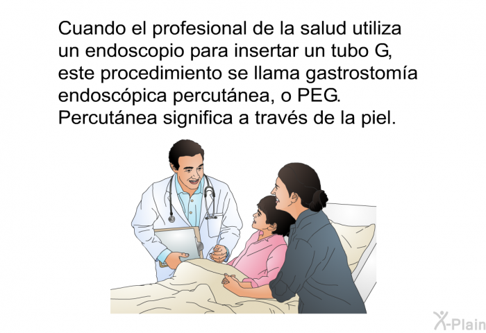 Cuando el profesional de la salud utiliza un endoscopio para insertar un tubo G, este procedimiento se llama gastrostoma endoscpica percutnea, o PEG. Percutnea significa a travs de la piel.