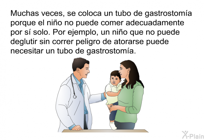 Muchas veces, se coloca un tubo de gastrostoma porque el nio no puede comer adecuadamente por s solo. Por ejemplo, un nio que no puede deglutir sin correr peligro de atorarse puede necesitar un tubo de gastrostoma.