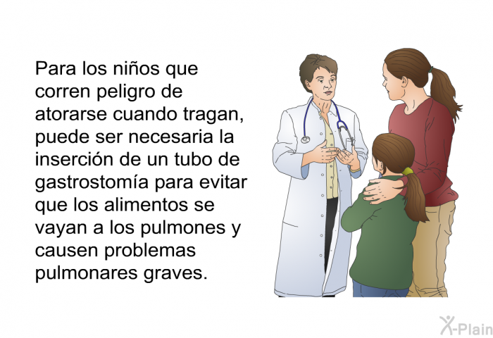 Para los nios que corren peligro de atorarse cuando tragan, puede ser necesaria la insercin de un tubo de gastrostoma para evitar que los alimentos se vayan a los pulmones y causen problemas pulmonares graves.