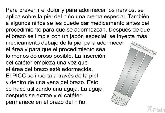 Para prevenir el dolor y para adormecer los nervios, se aplica sobre la piel del nio una crema especial. Tambin a algunos nios se les puede dar medicamento antes del procedimiento para que se adormezcan. Despus de que el brazo se limpia con un jabn especial, se inyecta ms medicamento debajo de la piel para adormecer el rea y para que el procedimiento sea lo menos doloroso posible. La insercin del catter empieza una vez que el rea del brazo est adormecida. El PICC se inserta a travs de la piel y dentro de una vena del brazo. Esto se hace utilizando una aguja. La aguja despus se extrae y el catter permanece en el brazo del nio.