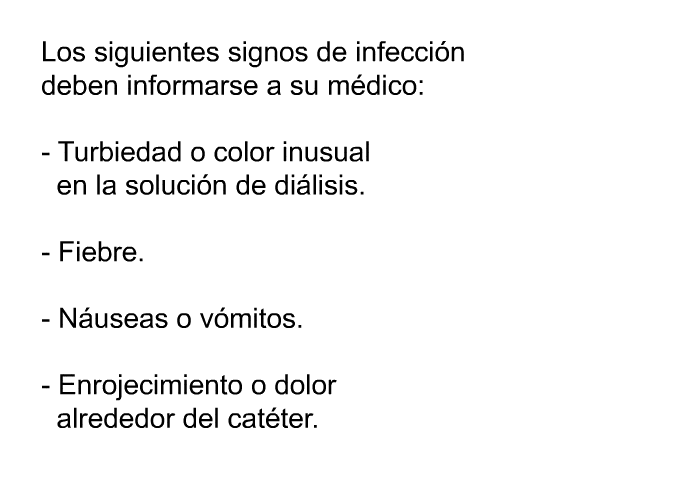 Los siguientes signos de infecci�n deben informarse a su m�dico:  Turbiedad o color inusual en la soluci�n de di�lisis. Fiebre. N�useas o v�mitos. Enrojecimiento o dolor alrededor del cat�ter.