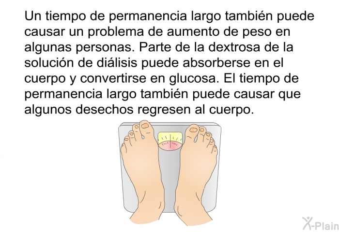 Un tiempo de permanencia largo tambi�n puede causar un problema de aumento de peso en algunas personas. Parte de la dextrosa de la soluci�n de di�lisis puede absorberse en el cuerpo y convertirse en glucosa. El tiempo de permanencia largo tambi�n puede causar que algunos desechos regresen al cuerpo.