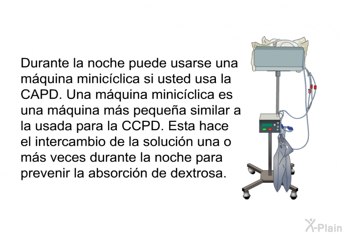 Durante la noche puede usarse una m�quina minic�clica si usted usa la CAPD. Una m�quina minic�clica es una m�quina m�s peque�a similar a la usada para la CCPD. Esta hace el intercambio de la soluci�n una o m�s veces durante la noche para prevenir la absorci�n de dextrosa.