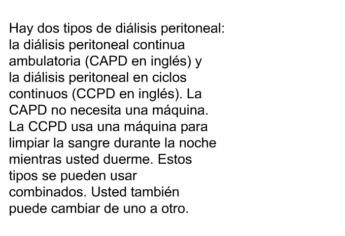 Hay dos tipos de di�lisis peritoneal: la di�lisis peritoneal continua ambulatoria (CAPD en ingl�s) y la di�lisis peritoneal en ciclos continuos (CCPD en ingl�s). La CAPD no necesita una m�quina. La CCPD usa una m�quina para limpiar la sangre durante la noche mientras usted duerme. Estos tipos se pueden usar combinados. Usted tambi�n puede cambiar de uno a otro.