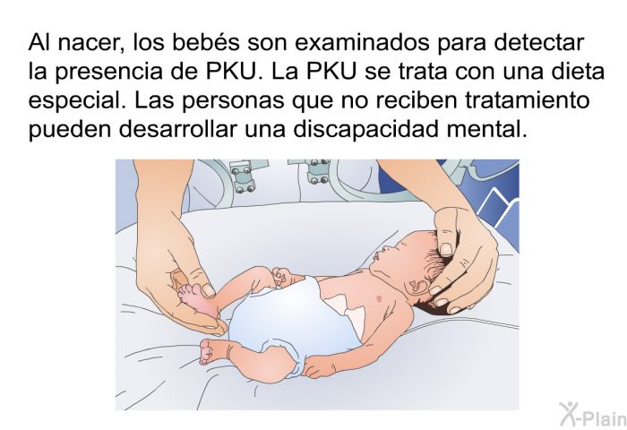 Al nacer, los bebs son examinados para detectar la presencia de PKU. La PKU se trata con una dieta especial. Las personas que no reciben tratamiento pueden desarrollar una discapacidad mental.