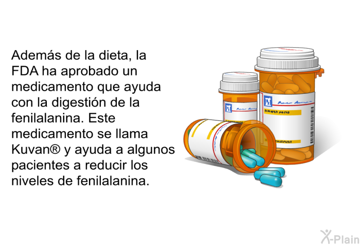 Adems de la dieta, la FDA ha aprobado un medicamento que ayuda con la digestin de la fenilalanina. Este medicamento se llama Kuvan<SUP> </SUP> y ayuda a algunos pacientes a reducir los niveles de fenilalanina.