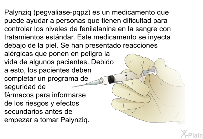 Palynziq (pegvaliase-pqpz) es un medicamento que puede ayudar a personas que tienen dificultad para controlar los niveles de fenilalanina en la sangre con tratamientos estndar. Este medicamento se inyecta debajo de la piel. Se han presentado reacciones alrgicas que ponen en peligro la vida de algunos pacientes. Debido a esto, los pacientes deben completar un programa de seguridad de frmacos para informarse de los riesgos y efectos secundarios antes de empezar a tomar Palynziq.