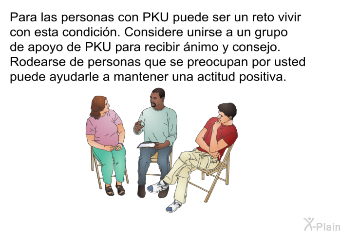 Para las personas con PKU puede ser un reto vivir con esta condicin. Considere unirse a un grupo de apoyo de PKU para recibir nimo y consejo. Rodearse de personas que se preocupan por usted puede ayudarle a mantener una actitud positiva.