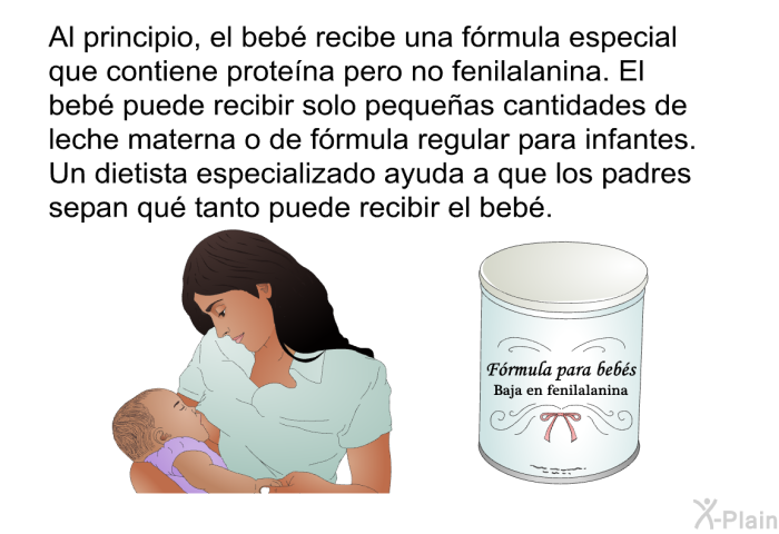 Al principio, el beb recibe una frmula especial que contiene protena pero no fenilalanina. El beb puede recibir solo pequeas cantidades de leche materna o de frmula regular para infantes. Un dietista especializado ayuda a que los padres sepan qu tanto puede recibir el beb.