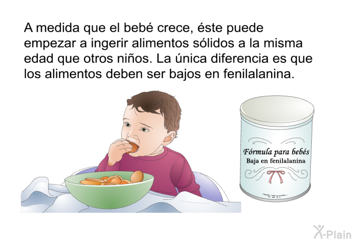 A medida que el beb crece, ste puede empezar a ingerir alimentos slidos a la misma edad que otros nios. La nica diferencia es que los alimentos deben ser bajos en fenilalanina.