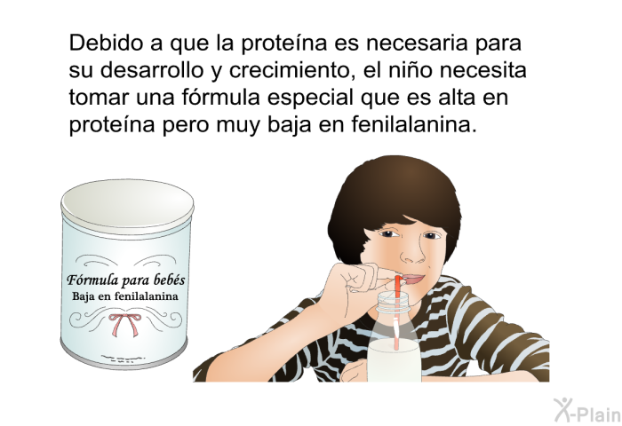 Debido a que la protena es necesaria para su desarrollo y crecimiento, el nio necesita tomar una frmula especial que es alta en protena pero muy baja en fenilalanina.