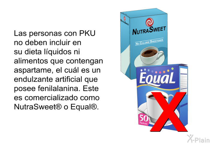 Las personas con PKU no deben incluir en su dieta lquidos ni alimentos que contengan aspartame, el cul es un endulzante artificial que posee fenilalanina. Este es comercializado como NutraSweet<SUP> </SUP> o Equal<SUP> </SUP>.