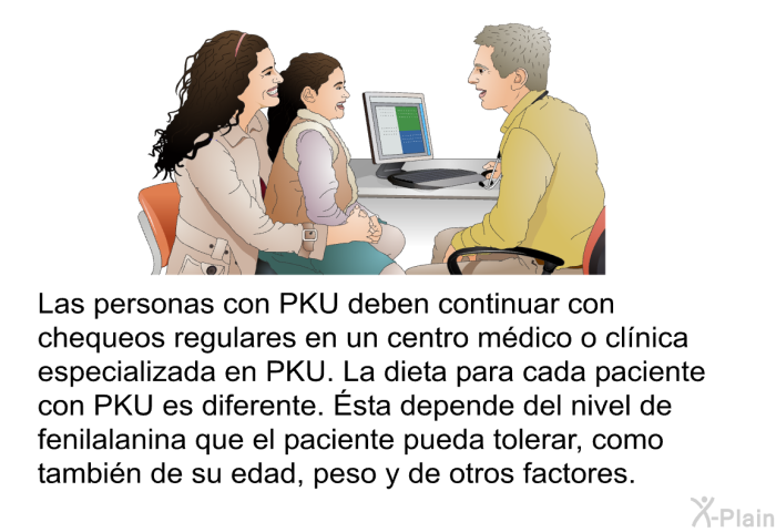 Las personas con PKU deben continuar con chequeos regulares en un centro mdico o clnica especializada en PKU. La dieta para cada paciente con PKU es diferente. Ésta depende del nivel de fenilalanina que el paciente pueda tolerar, como tambin de su edad, peso y de otros factores.