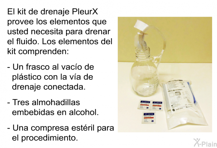 El kit de drenaje PleurX provee los elementos que usted necesita para drenar el fluido. Los elementos del kit comprenden:  Un frasco al vaco de plstico con la va de drenaje conectada. Tres almohadillas embebidas en alcohol. Una compresa estril para el procedimiento.