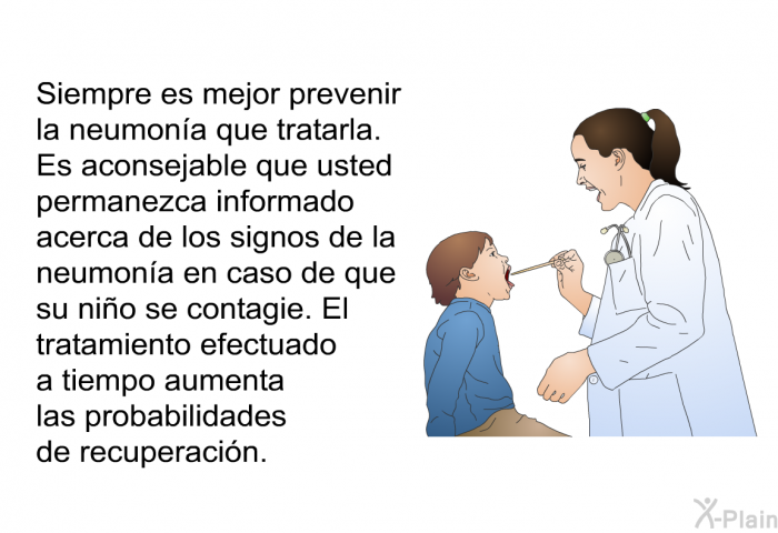 Siempre es mejor prevenir la neumona que tratarla. Es aconsejable que usted permanezca informado acerca de los signos de la neumona en caso de que su nio se contagie. El tratamiento efectuado a tiempo aumenta las probabilidades de recuperacin.