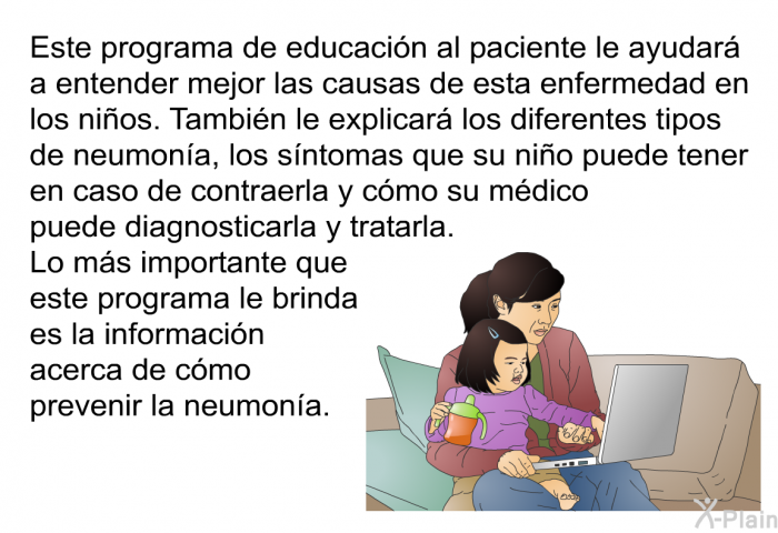 Esta informacin acerca de la salud le ayudar a entender mejor las causas de esta enfermedad en los nios. Tambin le explicar los diferentes tipos de neumona, los sntomas que su nio puede tener en caso de contraerla y cmo su mdico puede diagnosticarla y tratarla. Lo ms importante que esta informacin le brinda son consejos para prevenir la neumona.