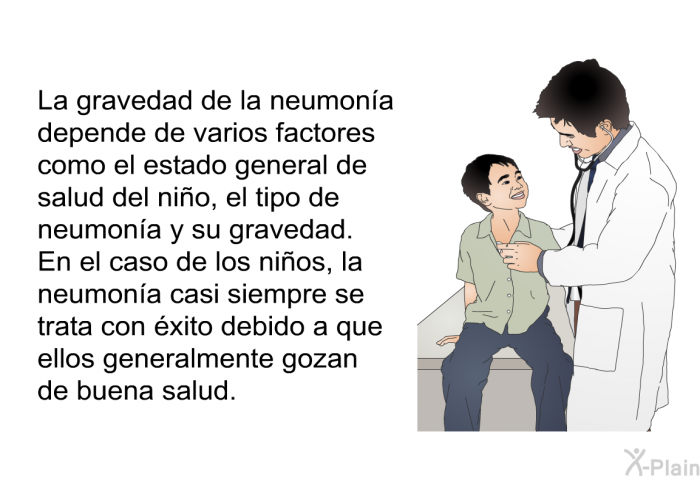 La gravedad de la neumona depende de varios factores como el estado general de salud del nio, el tipo de neumona y su gravedad. En el caso de los nios, la neumona casi siempre se trata con xito debido a que ellos generalmente gozan de buena salud.