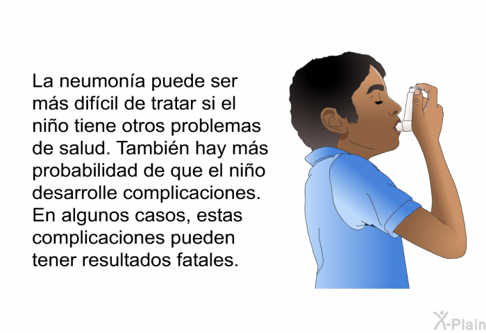 La neumona puede ser ms difcil de tratar si el nio tiene otros problemas de salud. Tambin hay ms probabilidad de que el nio desarrolle complicaciones. En algunos casos, estas complicaciones pueden tener resultados fatales.