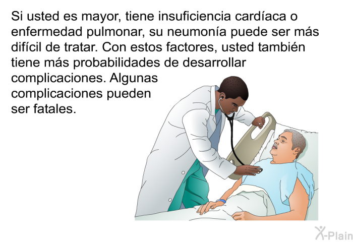 Si usted es mayor, tiene insuficiencia cardaca o enfermedad pulmonar, su neumona puede ser ms difcil de tratar. Con estos factores, usted tambin tiene ms probabilidades de desarrollar complicaciones. Algunas complicaciones pueden ser fatales.