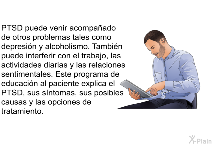 PTSD puede venir acompaado de otros problemas tales como depresin y alcoholismo. Tambin puede interferir con el trabajo, las actividades diarias y las relaciones sentimentales. Esta informacin acerca de su salud explica el PTSD, sus sntomas, sus posibles causas y las opciones de tratamiento.