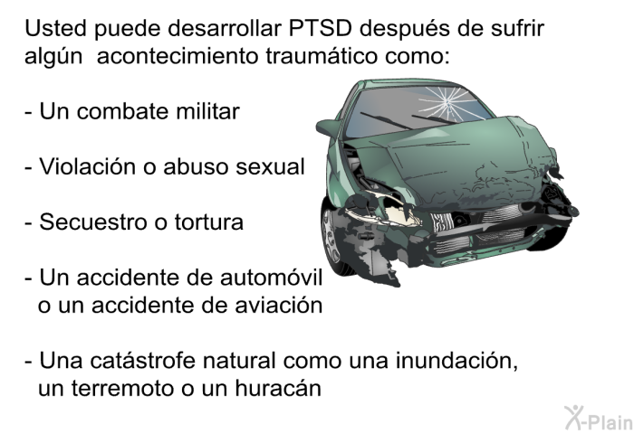 Usted puede desarrollar PTSD despus de sufrir algn acontecimiento traumtico como:  Un combate militar Violacin o abuso sexual Secuestro o tortura Un accidente de automvil o un accidente de aviacin Una catstrofe natural como una inundacin, un terremoto o un huracn.