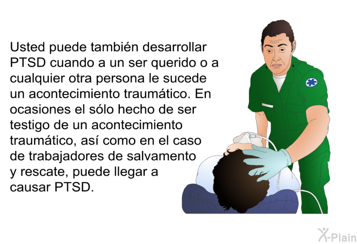 Usted puede tambin desarrollar PTSD cuando a un ser querido o a cualquier otra persona le sucede un acontecimiento traumtico. En ocasiones el slo hecho de ser testigo de un acontecimiento traumtico, as como en el caso de trabajadores de salvamento y rescate, puede llegar a causar PTSD.