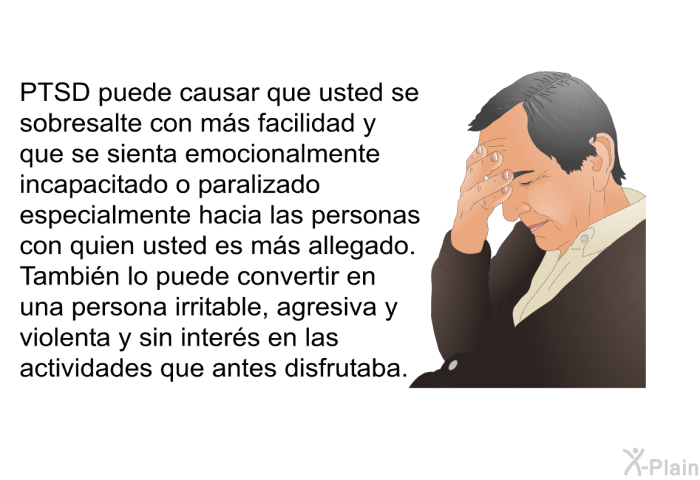 PTSD puede causar que usted se sobresalte con ms facilidad y que se sienta emocionalmente incapacitado o paralizado especialmente hacia las personas con quien usted es ms allegado. Tambin lo puede convertir en una persona irritable, agresiva y violenta y sin inters en las actividades que antes disfrutaba .