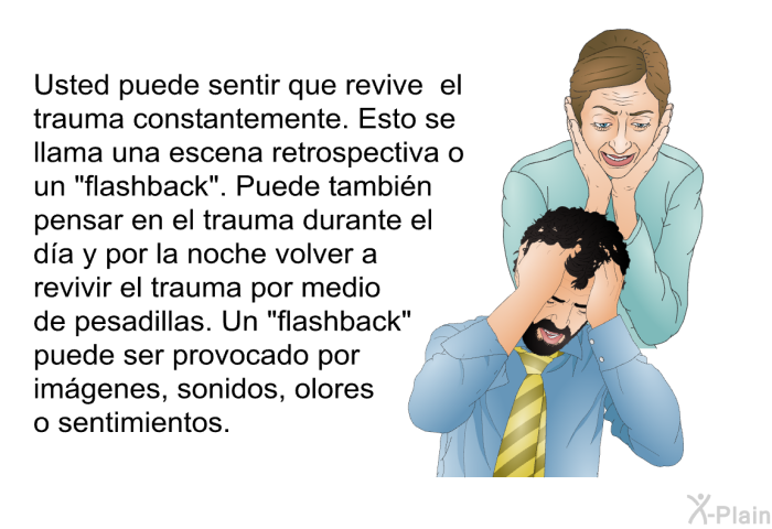 Usted puede sentir que revive el trauma constantemente. Esto se llama una escena retrospectiva o un <I>“flashback”</I>. Puede tambin pensar en el trauma durante el da y por la noche volver a revivir el trauma por medio de pesadillas. Un <I>“flashback”</I> puede ser provocado por imgenes, sonidos, olores o sentimientos.