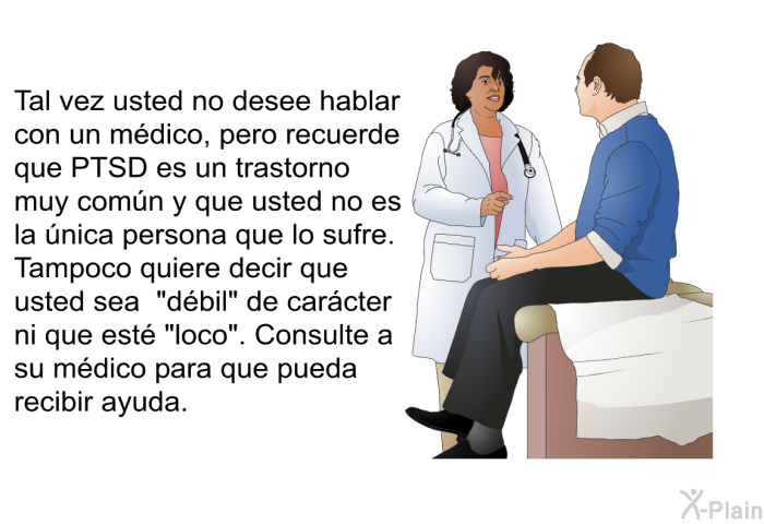 Tal vez usted no desee hablar con un mdico, pero recuerde que PTSD es un trastorno muy comn y que usted no es la nica persona que lo sufre. Tampoco quiere decir que usted sea “dbil” de carcter ni que est “loco”. Consulte a su mdico para que pueda recibir ayuda.