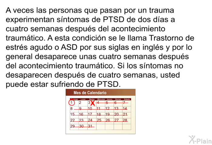 A veces las personas que pasan por un trauma experimentan sntomas de PTSD de dos das a cuatro semanas despus del acontecimiento traumtico. A esta condicin se le llama Trastorno de estrs agudo o ASD por sus siglas en ingls y por lo general desaparece unas cuatro semanas despus del acontecimiento traumtico. Si los sntomas no desaparecen despus de cuatro semanas, usted puede estar sufriendo de PTSD.