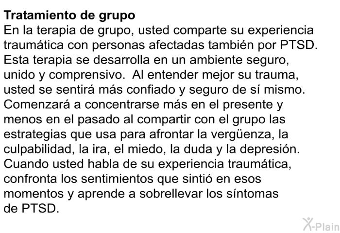 Tratamiento de grupo: En la terapia de grupo, usted comparte su experiencia traumtica con personas afectadas tambin por PTSD. Esta terapia se desarrolla en un ambiente seguro, unido y comprensivo. Al entender mejor su trauma, usted se sentir ms confiado y seguro de s mismo. Comenzar a concentrarse ms en el presente y menos en el pasado al compartir con el grupo las estrategias que usa para afrontar la vergüenza, la culpabilidad, la ira, el miedo, la duda y la depresin. Cuando usted habla de su experiencia traumtica, confronta los sentimientos que sinti en esos momentos y aprende a sobrellevar los sntomas de PTSD.