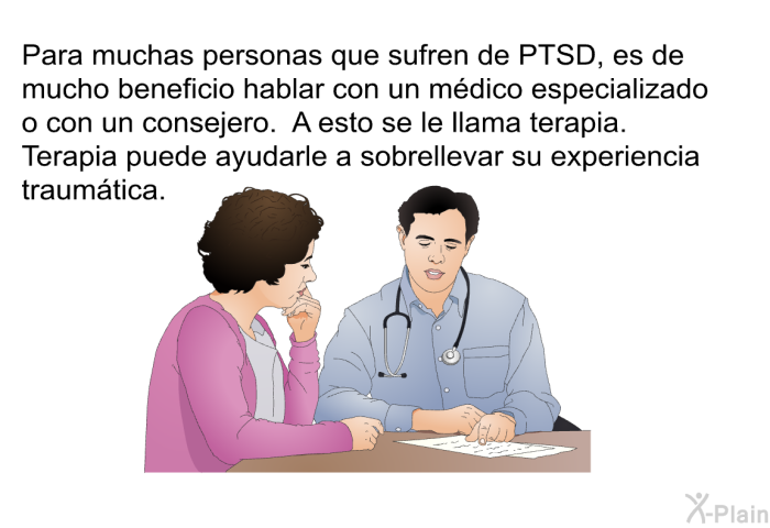Para muchas personas que sufren de PTSD, es de mucho beneficio hablar con un mdico especializado o con un consejero. A esto se le llama terapia. Terapia puede ayudarle a sobrellevar su experiencia traumtica.