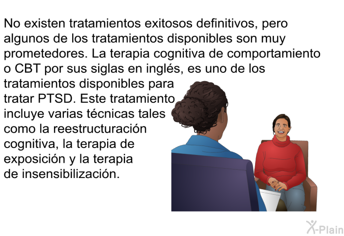 No existen tratamientos exitosos definitivos, pero algunos de los tratamientos disponibles son muy prometedores. La terapia cognitiva de comportamiento o CBT por sus siglas en ingls, es uno de los tratamientos disponibles para tratar PTSD. Este tratamiento incluye varias tcnicas tales como la reestructuracin cognitiva, la terapia de exposicin y la terapia de insensibilizacin.