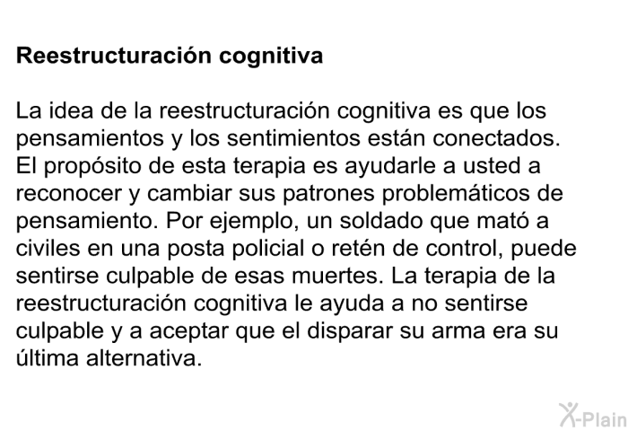 Reestructuracin cognitiva: La idea de la reestructuracin cognitiva es que los pensamientos y los sentimientos estn conectados. El propsito de esta terapia es ayudarle a usted a reconocer y cambiar sus patrones problemticos de pensamiento. Por ejemplo, un soldado que mat a civiles en una posta policial o retn de control, puede sentirse culpable de esas muertes. La terapia de la reestructuracin cognitiva le ayuda a no sentirse culpable y a aceptar que el disparar su arma era su ltima alternativa.