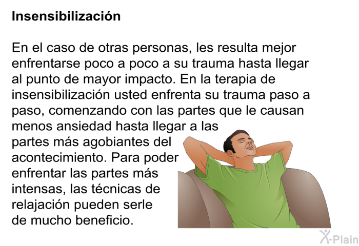 Insensibilizacin: En el caso de otras personas, les resulta mejor enfrentarse poco a poco a su trauma hasta llegar al punto de mayor impacto. En la terapia de insensibilizacin usted enfrenta su trauma paso a paso, comenzando con las partes que le causan menos ansiedad hasta llegar a las partes ms agobiantes del acontecimiento. Para poder enfrentar las partes ms intensas, las tcnicas de relajacin pueden serle de mucho beneficio.